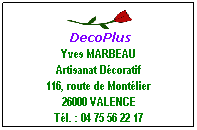Zone de Texte:  DecoPlus
Yves MARBEAU
Artisanat Dcoratif
116, route de Montlier
26000 VALENCE
Tl. : 04 75 56 22 17
 
